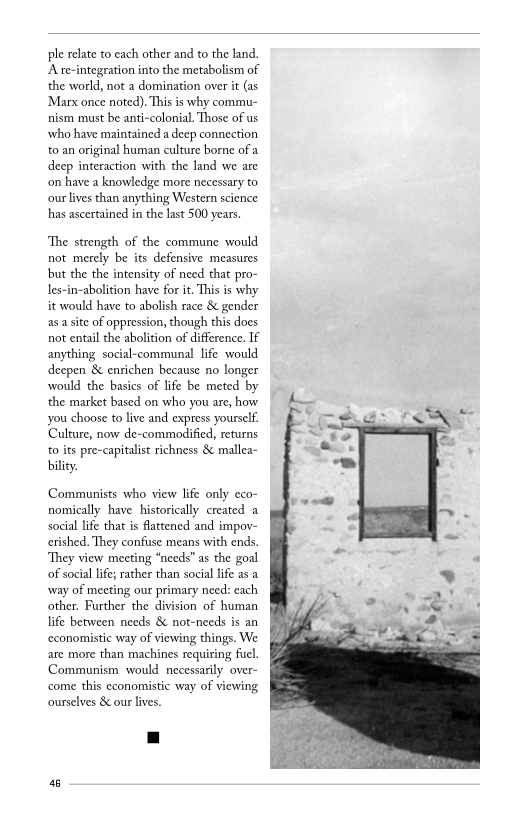 ple relate to each other and to the land.
A re-integration into the metabolism of
the world, not a domination over it (as
‘Marx once noted). This is why commu-
nism must be anti-colonial. Those of us
who have maintained a deep connection
to an original human culture borne of a
deep interaction with the land we are
‘on have a knowledge more necessary to
cour lives than anything Western science
has ascertained in the last 500 years.

‘The strength of the commune would
not merely be its defensive measures
bbut the the intensity of need that pro-
les-in-abolition have for it. This is why
it would have to abolish race & gender
as a site of oppression, though this does
not entail the abolition of difference. If
anything social-communal life would
deepen & enrichen because no longer
would the basics of life be meted by
the market based on who you are, how
you choose to live and express yourself
Culture, now de-commodified, returns
to its pre-capitalist richness & mallea~
bility.

Communists who view life only eco-
nomically have historically created a
social life that is flattened and impov-
crished. They confuse means with ends.
‘They view meeting “needs” as the goal
of social life; rather than social life as a
‘way of meeting our primary need: each
other. Further the division of human
life between needs & not-needs is an
‘economistic way of viewing things. We
are more than machines requiring fuel.
Communism would necessarily over-
come this economistic way of viewing
ourselves & our ives.

46

 
